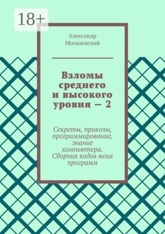 Взломы среднего и высокого уровня – 2. Секреты, приколы, программирование, знание компьютера. Cборник кодов моих программ. Александр Могилевский