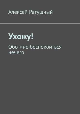 Алексей Алексеевич Ратушный. Ухожу! Обо мне беспокоиться нечего