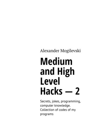 Alexander Mogilevski. Medium and high level hacks – 2. Secrets, jokes, programming, computer knowledge. Collection of codes of my programs