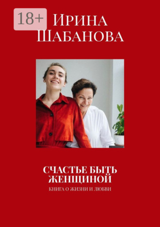 СЧАСТЬЕ БЫТЬ ЖЕНЩИНОЙ. КНИГА О ЖИЗНИ И ЛЮБВИ. Ирина Шабанова