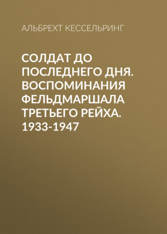 Солдат до последнего дня. Воспоминания фельдмаршала Третьего рейха. 1933-1947. Альбрехт Кессельринг