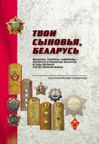 . Твои сыновья, Беларусь. Маршалы, генералы (адмиралы) – белорусы и уроженцы Беларуси в годы Великой Отечественной войны