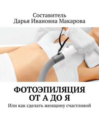 Дарья Ивановна Макарова. Фотоэпиляция от А до Я. Или как сделать женщину счастливой