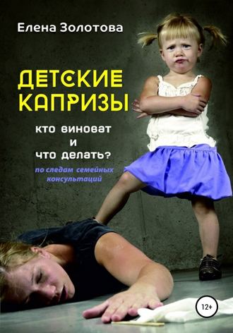 Детские капризы: кто виноват и что делать? По следам семейных консультаций. Елена Золотова