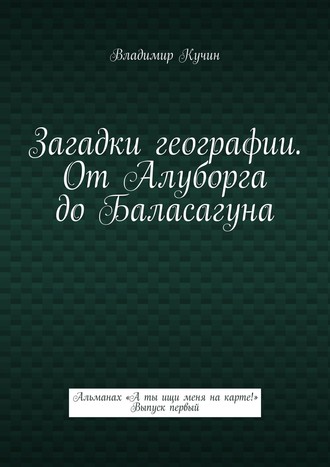 Владимир Кучин. Загадки географии. От Алуборга до Баласагуна. Альманах «А ты ищи меня на карте!» Выпуск первый