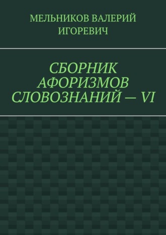 Валерий Игоревич Мельников. СБОРНИК АФОРИЗМОВ СЛОВОЗНАНИЙ – VI