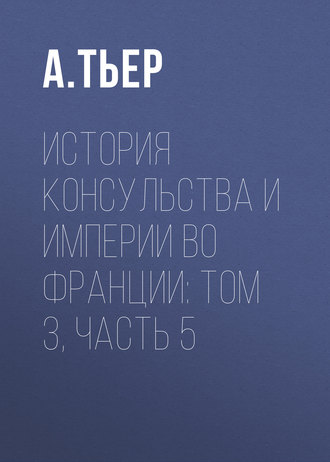 История Консульства и Империи во Франции: Том 3, Часть 5. А. Тьер