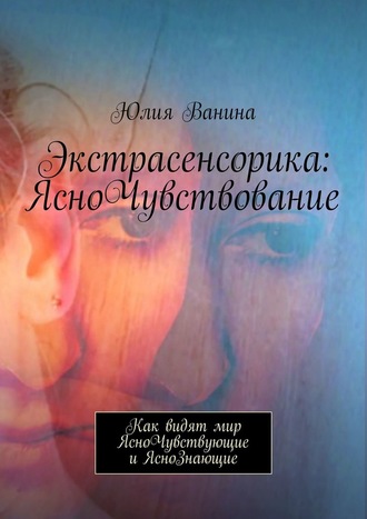 Юлия Ванина. Экстрасенсорика: ЯсноЧувствование. Как видят мир ЯсноЧувствующие и ЯсноЗнающие