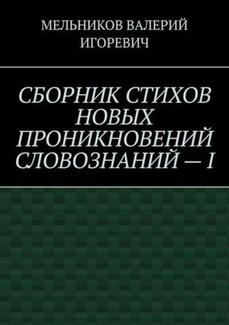 СБОРНИК СТИХОВ НОВЫХ ПРОНИКНОВЕНИЙ СЛОВОЗНАНИЙ – I. Валерий Игоревич Мельников