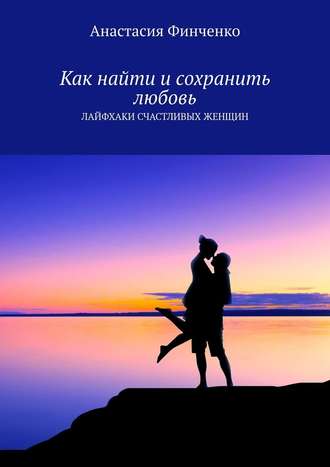 Анастасия Финченко. Как найти и сохранить любовь. Лайфхаки счастливых женщин