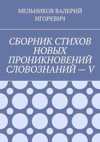 Валерий Игоревич Мельников. СБОРНИК СТИХОВ НОВЫХ ПРОНИКНОВЕНИЙ СЛОВОЗНАНИЙ – V