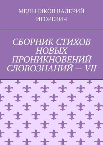 Валерий Игоревич Мельников. СБОРНИК СТИХОВ НОВЫХ ПРОНИКНОВЕНИЙ СЛОВОЗНАНИЙ – VII