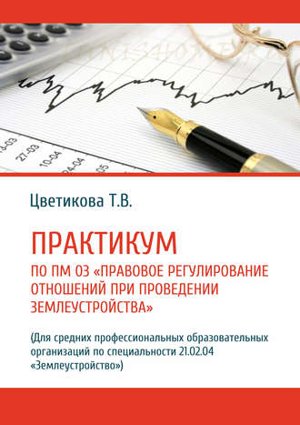 Т. В. Цветикова. Практикум по ПМ 03 «Правовое регулирование отношений при проведении землеустройства» (Для средних профессиональных образовательных организаций по специальности 21.02.04 «Землеустройство»)