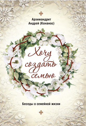 архимандрит Андрей Конанос. Хочу создать семью. Беседы о семейной жизни