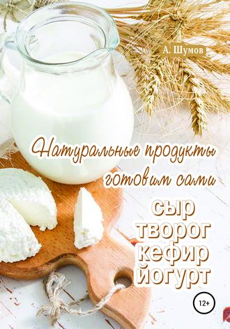 Натуральные продукты. Готовим сами: сыр, творог, кефир, йогурт. Александр Шумов
