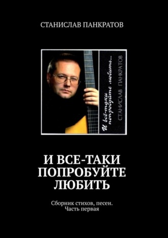 СТАНИСЛАВ ПАНКРАТОВ. И все-таки попробуйте любить. Сборник стихов, песен. Часть первая