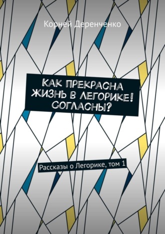 Как прекрасна жизнь в Легорике! Согласны? Рассказы о Легорике, том 1. Корней Деренченко