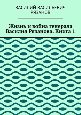 Василий Васильевич Рязанов. Жизнь и война генерала Василия Рязанова. Книга 1