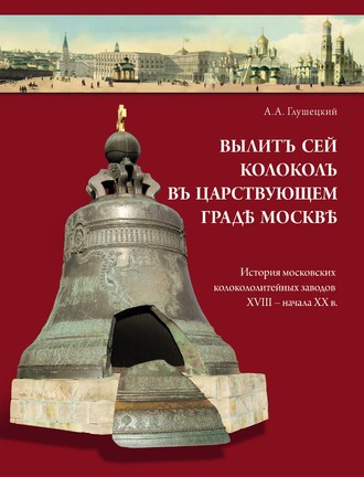 Вылит сей колокол в царствующем граде Москве. История московских колокололитейных заводов ХVIII – начала XX в.. А. А. Глушецкий