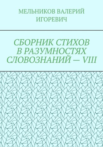 Валерий Игоревич Мельников. СБОРНИК СТИХОВ В РАЗУМНОСТЯХ СЛОВОЗНАНИЙ – VIII