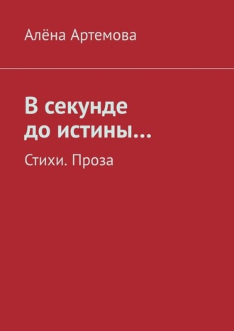 В секунде до истины… Стихи. Проза. Алёна Артемова