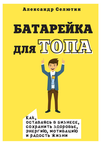 Александр Селютин. Батарейка для топа. Как, оставаясь в бизнесе, сохранить здоровье, энергию, мотивацию и радость жизни