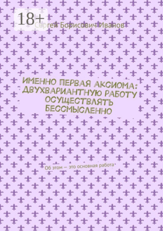 Сергей Борисович Иванов. Именно первая аксиома: двухвариантную работу осуществлять бессмысленно. Об этом – это основная работа