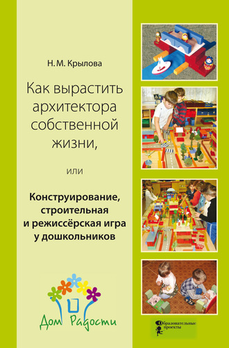 Как вырастить архитектора собственной жизни, или Конструирование, строительная и режиссёрская игра у дошкольников. Н. М. Крылова