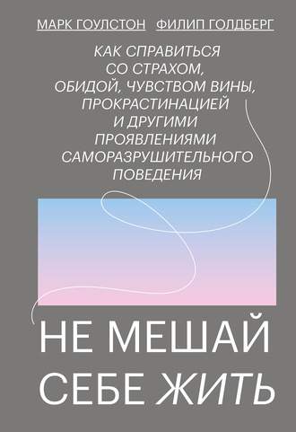 Марк Гоулстон. Не мешай себе жить. Как справиться со страхом, обидой, чувством вины, прокрастинацией и другими проявлениями саморазрушительного поведения