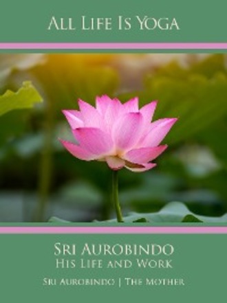Sri Aurobindo. All Life Is Yoga: Sri Aurobindo – His Life and Work
