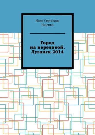 Город на передовой. Луганск-2014. Нина Сергеевна Ищенко