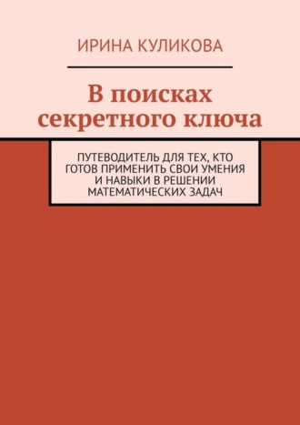 В поисках секретного ключа. Путеводитель для тех, кто готов применить свои умения и навыки в решении математических задач. 