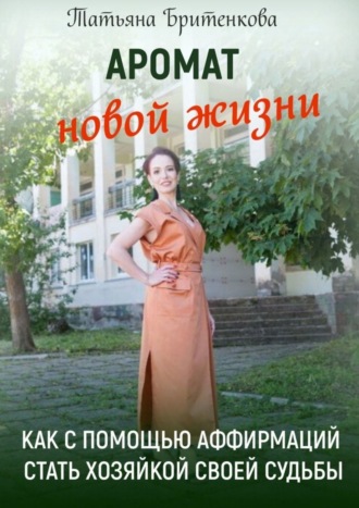 Аромат новой жизни. Как с помощью аффирмаций стать хозяйкой своей судьбы. Татьяна Бритенкова