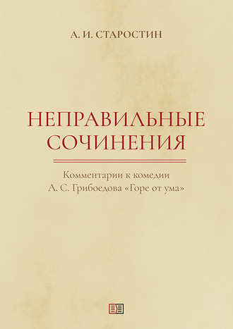 Александр Старостин. Неправильные сочинения. Комментарии комедии А. С. Грибоедова «Горе от ума».