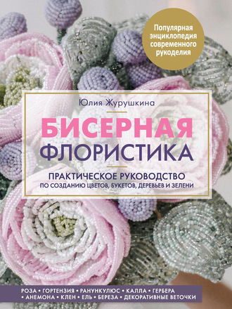 Юлия Журушкина. Бисерная флористика. Практическое руководство по созданию цветов, букетов, деревьев и зелени