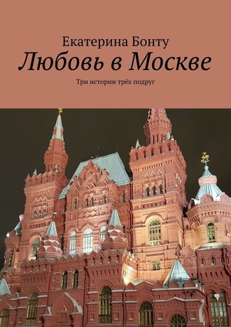 Екатерина Бонту. Любовь в Москве. Три истории трёх подруг