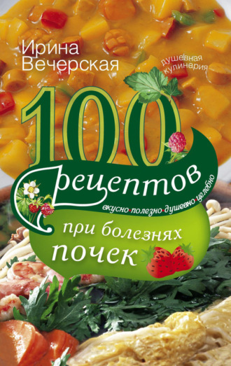 100 рецептов при болезнях почек. Вкусно, полезно, душевно, целебно. 