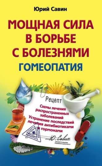 Мощная сила в борьбе с болезнями. Гомеопатия. Схемы лечения распространенных заболеваний. Устранение последствий лечения антибиотиками и гормонами. Юрий Анатольевич Савин