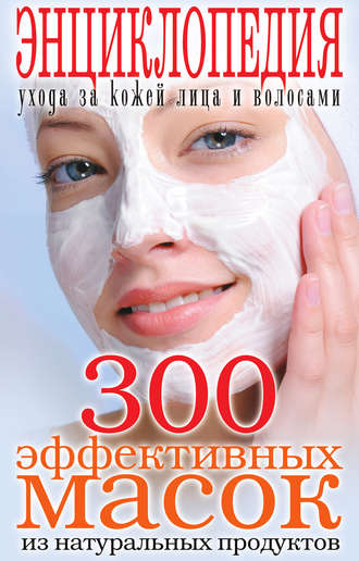 Группа авторов. 300 эффективных масок из натуральных продуктов. Энциклопедия ухода за кожей лица и волосами