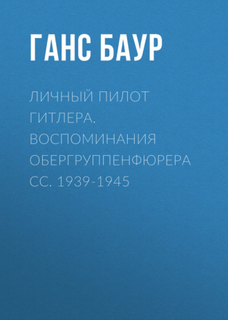 Личный пилот Гитлера. Воспоминания обергруппенфюрера СС. 1939-1945. Ганс Баур