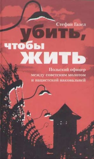 Убить, чтобы жить. Польский офицер между советским молотом и нацистской наковальней. Стефан Газел