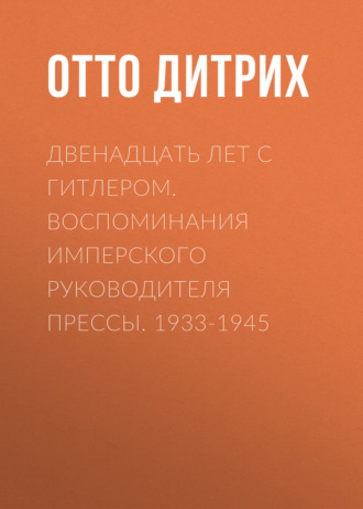 Двенадцать лет с Гитлером. Воспоминания имперского руководителя прессы. 1933-1945. Отто Дитрих