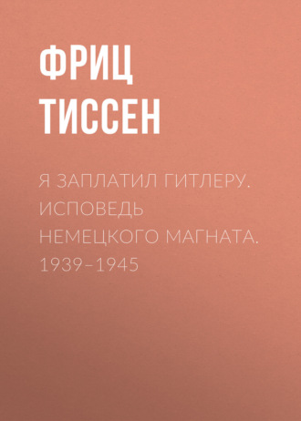 Я заплатил Гитлеру. Исповедь немецкого магната. 1939–1945. Фриц Тиссен