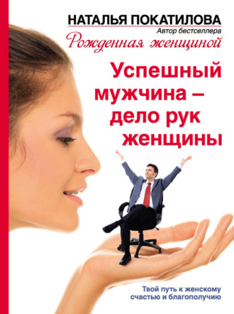 Успешный мужчина – дело рук женщины. Твой путь к женскому счастью и благополучию. Наталья Покатилова