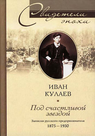 Под счастливой звездой. Записки русского предпринимателя. 1875-1930. Иван Васильевич Кулаев