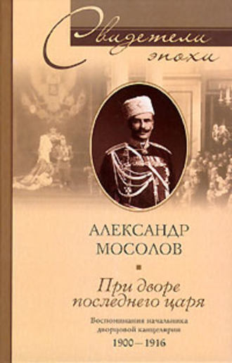 При дворе последнего царя. Воспоминания начальника дворцовой канцелярии. 1900-1916. Александр Александрович Мосолов