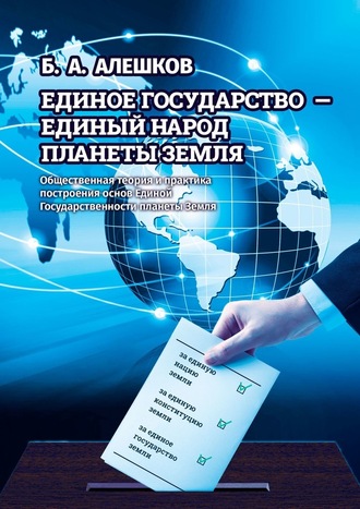 Б. А. Алешков. Единое Государство – Единый Народ Планеты Земля. Общественная теория и практика построения основ Единой Государственности планеты Земля