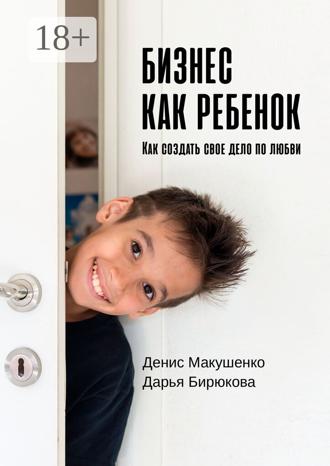 Бизнес как ребенок. Как создать своё дело по любви. Денис Макушенко