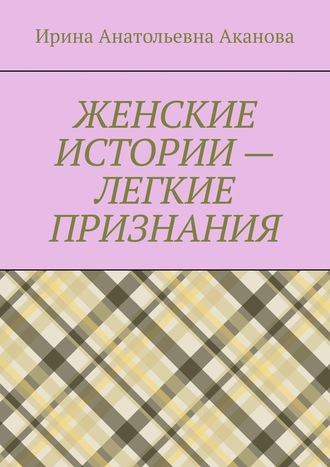 Ирина Анатольевна Аканова. ЖЕНСКИЕ ИСТОРИИ – ЛЕГКИЕ ПРИЗНАНИЯ