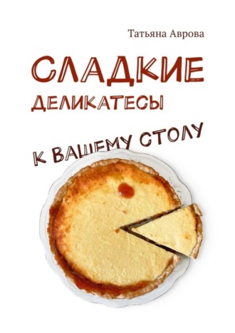 Татьяна Аврова. Cладкие деликатесы к Вашему столу